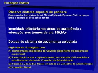 FFuunnddaaççããoo EEssttaattaall 
OObbsseerrvvaa ssiisstteemmaa eessppeecciiaall ddee ppeennhhoorraa 
Rege-se pelas disposições do art. 678 do Código de Processo CCiivviill,, nnoo qquuee ssee 
rreeffeerree aa ppeennhhoorraa ddee sseeuuss bbeennss ee rreennddaass 
IImmuunniiddaaddee ttrriibbuuttáárriiaa nnaass áárreeaass ddee aassssiissttêênncciiaa ee 
eedduuccaaççããoo,, nnooss tteerrmmooss ddoo aarrtt. 115500,,IIVV,,cc 
DDoottaaddaa ddee ssiisstteemmaa ddee ggoovveerrnnaannççaa ccoolleeggiiaaddaa 
ÓÓrrggããoo ddeecciissoorr éé ccoolleeggiiaaddoo ccoomm:: 
((11)) rreepprreesseennttaaççããoo mmaajjoorriittáárriiaa ddoo GGoovveerrnnoo ((iimmppoorrttaannttee mmeeccaanniissmmoo ddee 
ssuuppeerrvviissããoo)) 
((22)) PPaarrttiicciippaaççããoo SSoocciiaall -- rreepprreesseennttaanntteess ddaa ssoocciieeddaaddee cciivviill ((uussuuáárriiooss ee 
ttrraabbaallhhaaddoorreess)) ddeennttrroo ddoo CCoonnsseellhhoo ddee AAddmmiinniissttrraaççããoo 
((33)) CCoonnsseellhhoo CCoonnssuullttiivvoo SSoocciiaall vviinnccuullaaddoo aaoo CCoonnsseellhhoo ddee AAddmmiinniissttrraaççããoo 
((44)) CCoonnsseellhhoo FFiissccaall 
 