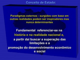 CCoonncceeiittoo ddee EEssttaaddoo:: 
Paradigmas externos - surgidos ccoomm bbaassee eemm 
oouuttrraass rreeaalliiddaaddeess ppooddeemm sseerr iinnssppiirraaddoorreess mmaass 
nnuunnccaa ddeetteerrmmiinnaanntteess 
FFuunnddaammeennttaall rreeffeerreenncciiaarr--ssee nnaa 
hhiissttóórriiaa ee nnaa rreeaalliiddaaddee nnaacciioonnaall ee,, 
aa ppaarrttiirr ddaaíí bbuussccaarr aa ssuuppeerraaççããoo ddaass 
lliimmiittaaççõõeess ee aa 
pprroommooççããoo ddoo ddeesseennvvoollvviimmeennttoo eeccoonnôômmiiccoo 
ee ssoocciiaall 
 