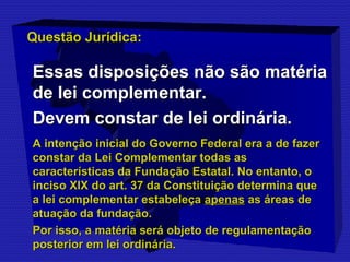 QQuueessttããoo JJuurrííddiiccaa:: 
EEssssaass ddiissppoossiiççõõeess nnããoo ssããoo mmaattéérriiaa 
ddee lleeii ccoommpplleemmeennttaarr. 
DDeevveemm ccoonnssttaarr ddee lleeii oorrddiinnáárriiaa. 
AA iinntteennççããoo iinniicciiaall ddoo GGoovveerrnnoo FFeeddeerraall eerraa aa ddee ffaazzeerr 
ccoonnssttaarr ddaa LLeeii CCoommpplleemmeennttaarr ttooddaass aass 
ccaarraacctteerrííssttiiccaass ddaa FFuunnddaaççããoo EEssttaattaall. NNoo eennttaannttoo,, oo 
iinncciissoo XXIIXX ddoo aarrtt. 3377 ddaa CCoonnssttiittuuiiççããoo ddeetteerrmmiinnaa qquuee 
aa lleeii ccoommpplleemmeennttaarr eessttaabbeelleeççaa aappeennaass aass áárreeaass ddee 
aattuuaaççããoo ddaa ffuunnddaaççããoo. 
PPoorr iissssoo,, aa mmaattéérriiaa sseerráá oobbjjeettoo ddee rreegguullaammeennttaaççããoo 
ppoosstteerriioorr eemm lleeii oorrddiinnáárriiaa. 
 