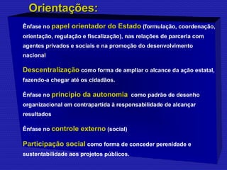 OOrriieennttaaççõõeess:: 
Ênfase no papel orientador do Estado (formulação, coordenação, 
orientação, regulação e fiscalização), nas relações de parceria com 
agentes privados e sociais e na promoção do desenvolvimento 
nacional 
Descentralização como forma de ampliar o alcance da ação estatal, 
fazendo-a chegar até os cidadãos. 
Ênfase no princípio da autonomia, como padrão de desenho 
organizacional em contrapartida à responsabilidade de alcançar 
resultados 
Ênfase no controle externo (social) 
Participação social como forma de conceder perenidade e 
sustentabilidade aos projetos públicos. 
 