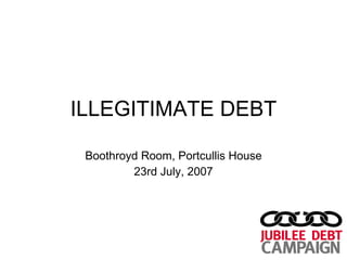 ILLEGITIMATE DEBT Boothroyd Room, Portcullis House 23rd July, 2007 