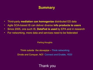 Summary Third-party  mediation can homogenize  distributed ES data Agile SOA-based IS can deliver diverse  info products to users Since 2005, one such IS,  DataFed is used  by EPA and in research  For networking, more data and services need to be federated  Parting thoughts Think outside  the stovepipe –  Think networking Divide and Conquer, NO!  Connect and Enable, YES! Thank you 