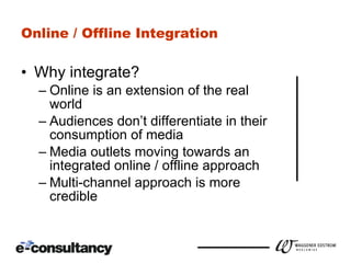 Online / Offline Integration Why integrate? Online is an extension of the real world Audiences don’t differentiate in their consumption of media Media outlets moving towards an integrated online / offline approach Multi-channel approach is more credible 
