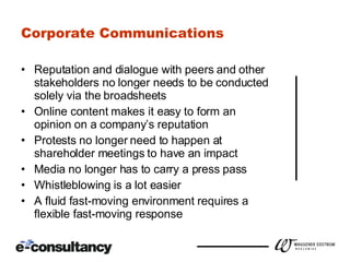 Corporate Communications Reputation and dialogue with peers and other stakeholders no longer needs to be conducted solely via the broadsheets Online content makes it easy to form an opinion on a company’s reputation Protests no longer need to happen at shareholder meetings to have an impact Media no longer has to carry a press pass Whistleblowing is a lot easier A fluid fast-moving environment requires a flexible fast-moving response 