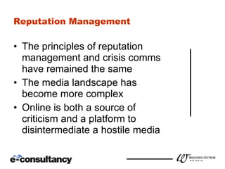 Reputation Management The principles of reputation management and crisis comms have remained the same The media landscape has become more complex Online is both a source of criticism and a platform to disintermediate a hostile media 