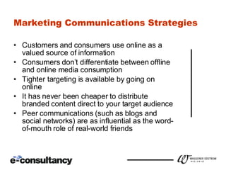 Marketing Communications Strategies Customers and consumers use online as a valued source of information Consumers don’t differentiate between offline and online media consumption Tighter targeting is available by going on online It has never been cheaper to distribute branded content direct to your target audience Peer communications (such as blogs and social networks) are as influential as the word-of-mouth role of real-world friends 