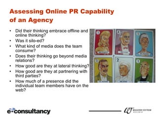 Assessing Online PR Capability  of an Agency Did their thinking embrace offline and online thinking? Was it silo-ed? What kind of media does the team consume? Does their thinking go beyond media relations? How good are they at lateral thinking? How good are they at partnering with third parties? How much of a presence did the individual team members have on the web? 