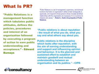 WHAT IS PR? "Public Relations is a management function which tabulates public attitudes, defines the policies, procedures and interest of an organization followed by executing a program of action to earn public understanding and acceptance.” -  Edward  Burnays "Public Relations is a set of management, supervisory, and technical functions that foster an organisation's ability to listen strategically to, appreciate, and respond to those persons whose mutually beneficial relationships with the organisation are necessary if it is to achieve its missions and values."  -  Robert L. Heath, Encyclopedia of Public Relations “ Public relations is about reputation - the result of what you do, what you say and what others say about you. Public relations is the discipline  which looks after reputation, with the aim of earning understanding and support and influencing opinion and behaviour. It is the planned and  sustained effort to establish and  maintain goodwill and mutual  understanding between an  organisation and its publics.” - CIPR What Is PR? 