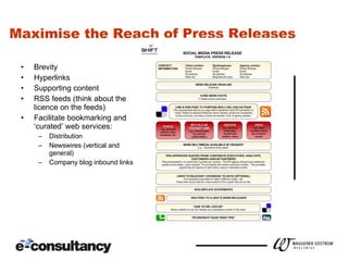 Maximise the Reach of Press Releases Brevity Hyperlinks Supporting content RSS feeds (think about the licence on the feeds) Facilitate bookmarking and ‘curated’ web services: Distribution Newswires (vertical and general) Company blog inbound links 