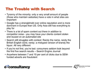 The Trouble with Search Tyranny of the minority: only a very small amount of people  (those who maintain websites) have a vote in what sites are important Google has a stranglehold over online reputation and is more dominant in Europe than US. Only Asia still has everything to play for There is a lot of spam content out there in addition to competitor noise - you may have your clients content stolen and reused on an automated site Search still struggles with context: Randy the name, randy the British English word, randy: a mistyped version of brandy the liquor. All very different If you’re not first, you’re last: consumers seldom look beyond the first five search results – Search Engine Journal Anywhere between 7 and 10 per cent of clicks due to SEM-funded adverts are fraudulent 