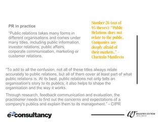 WHAT IS PR? PART 2.0 PR in practice “ Public relations takes many forms in different organisations and comes under many titles, including public information, investor relations, public affairs, corporate communication, marketing or customer relations.  Number 26 (out of 95 theses): “Public Relations does not relate to the public. Companies are deeply afraid of their markets.”  - Cluetrain Manifesto “ To add to all the confusion, not all of these titles always relate accurately to public relations, but all of them cover at least part of what public relations is. At its best, public relations not only tells an organisation's story to its publics, it also helps to shape the organisation and the way it works.  Through research, feedback communication and evaluation, the practitioner needs to find out the concerns and expectations of a company's publics and explain them to its management.” - CIPR 
