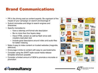 Brand Communications PR in the driving seat as content experts.  Be cognisant of the impact of your campaign on search and leverage it! Submit microsites and blogs to search engines and directories Specify microsites to: have a sitemap.xml format site description Be no more than four layers deep Have HTML version as well as flash since web crawlers read plain text Include good descriptors around video and audio files for better indexing Make it easy to index content on trusted websites (magnolia, delicious) Encourage in-links to content with easy to use bookmarks Consider using the SHIFT-style social media release template wherever possible Consider a limited amount of SEM to promote a microsite or promotion 