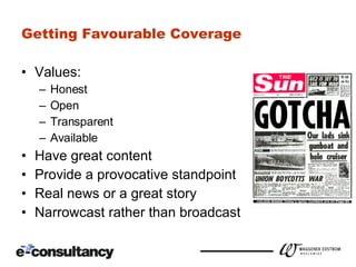 Getting Favourable Coverage Values: Honest Open  Transparent Available Have great content Provide a provocative standpoint Real news or a great story Narrowcast rather than broadcast 