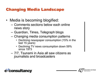 Changing Media Landscape Media is becoming blogified: Comments sections below each online news story Guardian, Times, Telegraph blogs Changing media consumption patterns Declining newspaper consumption (15% in the last 15 years) Declining TV news consumption down 59% since 1973 7/7, Tsunami in Asia all saw citizens as journalists and broadcasters 