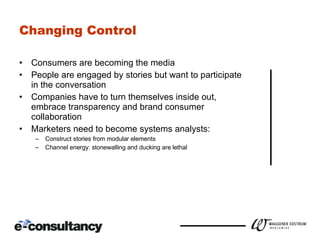 Changing Control Consumers are becoming the media People are engaged by stories but want to participate in the conversation Companies have to turn themselves inside out, embrace transparency and brand consumer collaboration Marketers need to become systems analysts: Construct stories from modular elements Channel energy: stonewalling and ducking are lethal 