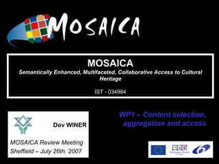 IST-034984


                              MOSAICA
   Semantically Enhanced, Multifaceted, Collaborative Access to Cultural
                                 Heritage

                               IST - 034984



                                        WP1 – Content selection,
               Dov WINER                 aggregation and access

MOSAICA Review Meeting
Sheffield – July 26th, 2007
 