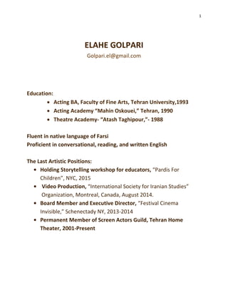 1
ELAHE GOLPARI
Golpari.el@gmail.com
Education:
 Acting BA, Faculty of Fine Arts, Tehran University,1993
 Acting Academy “Mahin Oskouei,” Tehran, 1990
 Theatre Academy- “Atash Taghipour,”- 1988
Fluent in native language of Farsi
Proficient in conversational, reading, and written English
The Last Artistic Positions:
• Holding Storytelling workshop for educators, “Pardis For
Children”, NYC, 2015
• Video Production, “International Society for Iranian Studies”
Organization, Montreal, Canada, August 2014.
• Board Member and Executive Director, “Festival Cinema
Invisible,” Schenectady NY, 2013-2014
• Permanent Member of Screen Actors Guild, Tehran Home
Theater, 2001-Present
 