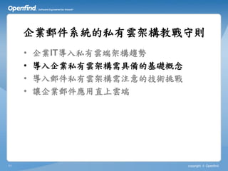 企業郵件系統的私有雲架構教戰守則
     •   企業IT導入私有雲端架構趨勢
     •   導入企業私有雲架構需具備的基礎概念
     •   導入郵件私有雲架構需注意的技術挑戰
     •   讓企業郵件應用直上雲端




11                           copyright © Openfind
 