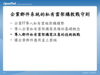 企業郵件系統的私有雲架構教戰守則
     •   企業IT導入私有雲端架構趨勢
     •   導入企業私有雲架構需具備的基礎概念
     •   導入郵件私有雲架構需注意的技術挑戰
     •   讓企業郵件應用直上雲端




19                           copyright © Openfind
 