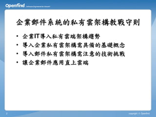 企業郵件系統的私有雲架構教戰守則
    •   企業IT導入私有雲端架構趨勢
    •   導入企業私有雲架構需具備的基礎概念
    •   導入郵件私有雲架構需注意的技術挑戰
    •   讓企業郵件應用直上雲端




2                           copyright © Openfind
 