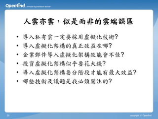 人雲亦雲，似是而非的雲端誤區
     •   導入私有雲一定要採用虛擬化技術?
     •   導入虛擬化架構的真正效益在哪?
     •   企業郵件導入虛擬化架構效能會不佳?
     •   投資虛擬化架構似乎要花大錢?
     •   導入虛擬化架構要分階段才能有最大效益?
     •   哪些技術及議題是我必須關注的?




20                        copyright © Openfind
 