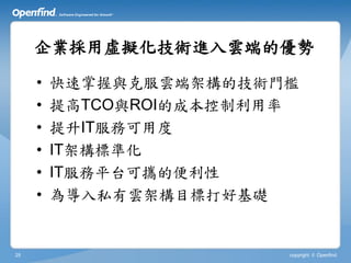 企業採用虛擬化技術進入雲端的優勢

     •   快速掌握與克服雲端架構的技術門檻
     •   提高TCO與ROI的成本控制利用率
     •   提升IT服務可用度
     •   IT架構標準化
     •   IT服務平台可攜的便利性
     •   為導入私有雲架構目標打好基礎


25                       copyright © Openfind
 