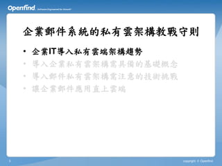 企業郵件系統的私有雲架構教戰守則
    •   企業IT導入私有雲端架構趨勢
    •   導入企業私有雲架構需具備的基礎概念
    •   導入郵件私有雲架構需注意的技術挑戰
    •   讓企業郵件應用直上雲端




3                           copyright © Openfind
 
