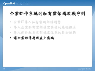 企業郵件系統的私有雲架構教戰守則
     •   企業IT導入私有雲端架構趨勢
     •   導入企業私有雲架構需具備的基礎概念
     •   導入郵件私有雲架構需注意的技術挑戰
     •   讓企業郵件應用直上雲端




51                           copyright © Openfind
 