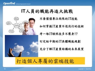 IT人員的職能再造大挑戰
         不要僅僅專注侷限的IT技能

         如何掌握IT產業不退流行的技術

         考一堆IT證照技多不壓身!?

         訂定短中期的IT具體職能規劃

         充分了解IT產業結構的未來展望



     打造個人專屬的雲端技能
54                        copyright © Openfind
 