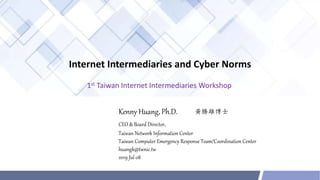 Internet Intermediaries and Cyber Norms
Kenny Huang, Ph.D.
CEO & Board Director,
Taiwan Network Information Center
Taiwan Computer Emergency Response Team/Coordination Center
huangk@twnic.tw
2019 Jul 08
1st Taiwan Internet Intermediaries Workshop
 