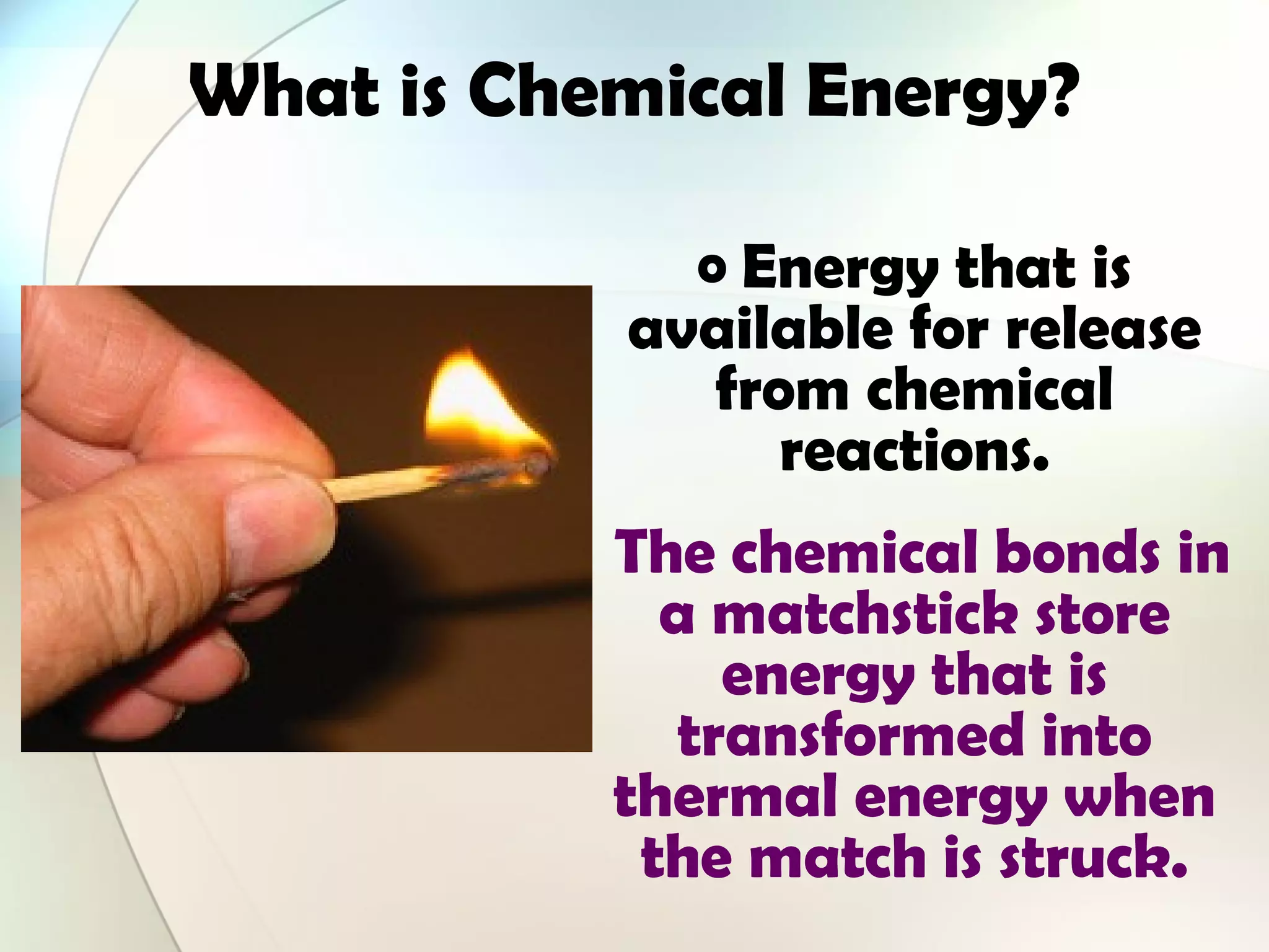 What is Chemical Energy?
o Energy that is
available for release
from chemical
reactions.
The chemical bonds in
a matchstick store
energy that is
transformed into
thermal energy when
the match is struck.
 