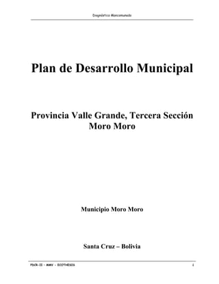Diagnóstico Mancomunado




Plan de Desarrollo Municipal


Provincia Valle Grande, Tercera Sección
              Moro Moro




                            Municipio Moro Moro




                            Santa Cruz – Bolivia

PDCR-II – MMV - ECOTHESIS                                i
 