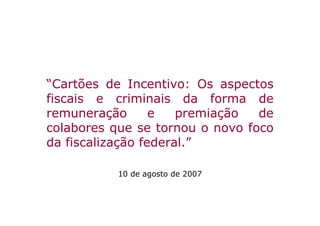 “Cartões de Incentivo: Os aspectos
fiscais e criminais da forma de
remuneração       e   premiação  de
colabores que se tornou o novo foco
da fiscalização federal.”

           10 de agosto de 2007
 