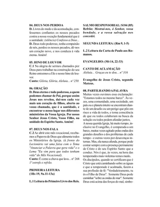 04. DEUS NOS PERDOA                          SALMO RESPONSORIAL: Sl 84 (85)
D. Livres do medo e da acomodação, con-      Refrão: Mostrai-nos, ó Senhor, vossa
fessemos confiantes os nossos pecados        bondade, e a vossa salvação nos
contra a nossa vocação fundamental que é     concedei.
a santidade: (silêncio) Confesso a Deus...
D. Deus todo poderoso, tenha compaixão       SEGUNDA LEITURA: (Rm 9, 1-5)
de nós, perdoe os nossos pecados, dê-nos
um coração novo, e nos conduza à vida        L.2 Leitura da Carta de Paulo aos Ro-
eterna. Amém!                                manos.

05. HINO DE LOUVOR                           EVANGELHO: (Mt 14, 22-33)
C.1 Na alegria de sermos chamados por
Deus para trabalhar na construção do seu     CANTO DE ACLAMAÇÃO
Reino entoemos a Ele o nosso hino de lou-    Aleluia... Graças eu te dou... nº 316
vor.
Canto: Glória, Glória, Aleluia... nº 250     Evangelho de Jesus Cristo, segundo
                                             Mateus.
06. ORAÇÃO
D. Deus eterno e todo poderoso, a quem       08. PARTILHANDO A PALAVRA
podemos chamar de Pai, porque assim          Muitas vezes ouvimos essa exclamação:
                                             "Estamos todos no mesmo barco". Às ve-
Jesus nos revelou, dai-nos cada vez
                                             zes, uma comunidade, uma sociedade, um
mais um coração de filhos, aberto ao
                                             país ou o planeta inteiro se encontram dian-
vosso chamado, que é a santidade, e
                                             te de um desafio ou um perigo que põe em
encontrar o nosso lugar nos diferentes
                                             risco a vida de todos, e toma consciência
ministérios da Vossa Igreja. Por nosso
                                             de que ou todos colaboram na busca da
Senhor Jesus Cristo, Vosso Filho, na
                                             solução ou todos podem afundar juntos.
unidade do Espírito Santo. Amém!             A nossa querida Igreja, há muito tempo, in-
                                             clusive no Evangelho, é comparada a um
07. DEUS NOS FALA                            barco, muitas vezes agitado pelas ondas dos
C.2 Ao abrir este mês vocacional, receba-    grandes desafios e dos problemas de cada
mos a Papavra de Deus que alimenta todos     tempo - e outras vezes por desavenças in-
os Ministérios da Igreja. (à frente do       ternas. Mas, ela nunca afunda, porque pode
Lecionário vai uma faixa com o Tema          contar sempre com a presença permanente
"Anunciar a Palavra que gera vida" e o       de Cristo e do seu Espírito Santo que a
Lema "Eu vim para que todos tenham           conduz. Nós é que, às vezes, na hora das
vida" do Mês Vocacional).                    tempestades mais violentas temos medo.
Canto: É como a chuva que lava... n° 268     Os discípulos, quando se certificam que é
1ª estrofe e refrão.                         Cristo que está caminhando sobre as águas
                                             e que a tempestade é acalmada, fazem a
PRIMEIRA LEITURA                             sua profissão de fé: "Verdadeiramente, tu
(1Rs 19, 9a.11-13a)                          és o Filho de Deus". Somente Deus pode
                                             caminhar "sobre as ondas do mar". Somente
L.1 Leitura do Primeiro Livro dos Reis.      Deus está acima das forças do mal, simbo-
 