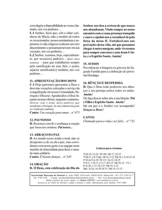 com alegria e disponibilidade ao vosso cha-            Senhor, nos deu a certeza de que nunca
mado, nós vos pedimos ...                              nos abandonais. Vinde sempre ao nosso
L.1 Senhor, fazei que, sob o olhar cari-               encontro com a vossa presença tranquila
nhoso de Maria, mãe e modelo de todos                  e suave e ajudai-nos a reconhecê-lo pela
os vocacionados, nossos seminaristas e as-             força da nossa fé. Fortalecei-nos nas
pirantes à vida religiosa realizem um reto             provações desta vida, até que possamos
discernimento e possam perseverar em sua               chegar à outra margem, onde viveremos
vocação, nós vos pedimos ...                           para sempre convosco e com Jesus Cris-
L.2 Senhor, rezamos, hoje, especialmen-                to, e o Espírito Santo. Amém!
te, por nosso(os) padre(s) - (dizer o(os)
nome(s)) - para que trabalhe(m) sempre
                                                       15. AVISOS
pela santificação de seus fiéis, e assim,              Providenciar a Imagem ou gravura da Sa-
seja(m) santificado(s) também, nós vos
                                                       grada Família para a celebração do próxi-
pedimos ...
                                                       mo Domingo.
11. APRESENTAÇÃO DOS DONS
                                                       16. BÊNÇÃO E DESPEDIDA
C.1 Hoje queremos apresentar a Deus o
dom das vocações colocadas a serviço da                D. Que o Deus todo poderoso nos aben-
evangelização em nossa Comunidade, Pa-                 çoe e nos proteja contra todos os males.
róquia e Diocese. Agradecidos a Deus fa-               Amém!
çamos nossas ofertas, enquanto cantamos.               Ele faça descer sobre nós a sua bênção: Pai
(Entrar com o nome do(s) padre(s) que                  e Filho e Espírito Santo. Amém!
atende(m) a Paróquia. Se tem seminarista pode          Ide em paz e o Senhor vos acompanhe!
ser lembrado também)                                   Graças a Deus!
Canto: Um coração para amar... nº 473
                                                       CANTO
12. PAI NOSSO                                          Chamado para a vida e ser feliz... n° 731
D. Rezemos com fé e confiança a oração
que Jesus nos ensinou. Pai nosso...

13. ABRAÇO DA PAZ
D. Ao saudar nosso irmão e irmã, não só
desejemos a ele ou ela a paz, mas convi-
damos com nosso gesto a se engajar neste
                                                                     Leituras para a Semana
mutirão de fraternidade para fazer o mun-
do mais solidário.                                     2ª Dt 10, 12-22 / Sl 146 / Mt 17, 22-27
Canto: É bonita demais... nº 545                       3ª Dt 31, 1-8 / Cânt.: Dt 32, 3-12 / Mt 18, 1-5.10.12-14
                                                       4ª 2Cor 9, 6-10 / Sl 111 / Jo 12, 24-25
                                                       5ª Js 3, 7-10.11.13-17 / Sl 113 / Mt 18, 21– 19, 1
14. ORAÇÃO                                             6ª Js 24, 1-13 / Sl 135 / Mt 19, 3-12
D. Ó Deus, esta celebração do Dia do                   Sáb.: Js 24, 14-29/ Sl 15 / Mt 19, 13-15

 Secretariado Diocesano de Pastoral Av. João XXIII, 410-Centro 29930-420-S. Mateus/ES - Tel: (27) 3763.1177
   Fax 3763.3104 - E-mail: secretariado@diocesedesaomateus.org.br / Site: www.diocesedesaomateus.org.br
                 Rádio Católica da nossa região, é a Kairós FM 94,7. www.radiokairos.com.br
        Associe-se ao Clube do Ouvinte e ajude a manter a rádio. Informações pelo telefone 3767-2000.
 