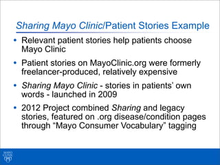 Sharing Mayo Clinic/Patient Stories Example
• Relevant patient stories help patients choose
Mayo Clinic
• Patient stories on MayoClinic.org were formerly
freelancer-produced, relatively expensive
• Sharing Mayo Clinic - stories in patients’ own
words - launched in 2009
• 2012 Project combined Sharing and legacy
stories, featured on .org disease/condition pages
through “Mayo Consumer Vocabulary” tagging
 
