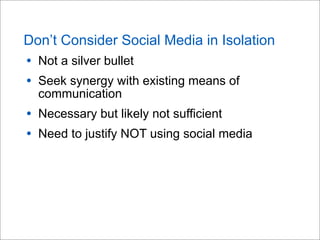 Don’t Consider Social Media in Isolation
• Not a silver bullet
• Seek synergy with existing means of
communication
• Necessary but likely not sufficient
• Need to justify NOT using social media
 