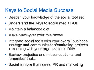Keys to Social Media Success
• Deepen your knowledge of the social tool set
• Understand the keys to social media ROI
• Maintain a balanced diet
• Make MacGyver your role model
• Integrate social tools with your overall business
strategy and communication/marketing projects,
in keeping with your organization’s DNA
• Eschew prejudice and misconceptions, and
remember that...
• Social is more than sales, PR and marketing
 