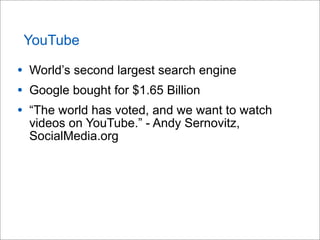 YouTube
• World’s second largest search engine
• Google bought for $1.65 Billion
• “The world has voted, and we want to watch
videos on YouTube.” - Andy Sernovitz,
SocialMedia.org
 