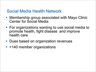Social Media Health Network
• Membership group associated with Mayo Clinic
Center for Social Media
• For organizations wanting to use social media to
promote health, fight disease and improve
health care
• Dues based on organization revenues
• >140 member organizations
 