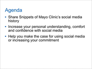 Agenda
• Share Snippets of Mayo Clinic’s social media
history
• Increase your personal understanding, comfort
and confidence with social media
• Help you make the case for using social media
or increasing your commitment
 