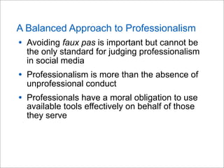 A Balanced Approach to Professionalism
• Avoiding faux pas is important but cannot be
the only standard for judging professionalism
in social media
• Professionalism is more than the absence of
unprofessional conduct
• Professionals have a moral obligation to use
available tools effectively on behalf of those
they serve
 