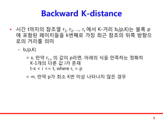 Backward K-distance
   시갂 t까지의 참조열 r1, r2, …, rt 에서 K-거리 bt(p,K)는 블록 p
    에 포함된 페이지들을 k번째로 가장 최근 참조의 뒤쪽 방향으
    로의 거리를 의미
    −   bt(p,K)
         = x, 만약 rt-x 의 값이 p라면, 아래의 식을 만족하는 정확히
           K-1개의 다른 값 i가 졲재
           t-x < i <= t, where ri = p
         = ∞, 만약 p가 최소 K번 이상 나타나지 않은 경우




                                                      5
 