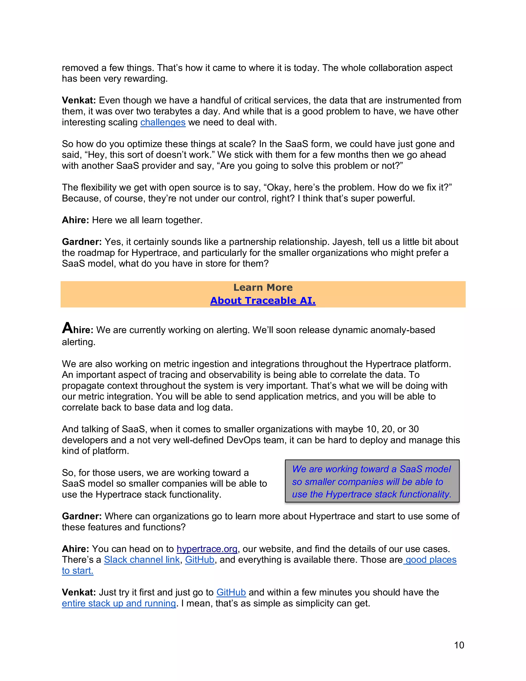10
removed a few things. That’s how it came to where it is today. The whole collaboration aspect
has been very rewarding.
Venkat: Even though we have a handful of critical services, the data that are instrumented from
them, it was over two terabytes a day. And while that is a good problem to have, we have other
interesting scaling challenges we need to deal with.
So how do you optimize these things at scale? In the SaaS form, we could have just gone and
said, “Hey, this sort of doesn’t work.” We stick with them for a few months then we go ahead
with another SaaS provider and say, “Are you going to solve this problem or not?”
The flexibility we get with open source is to say, “Okay, here’s the problem. How do we fix it?”
Because, of course, they’re not under our control, right? I think that’s super powerful.
Ahire: Here we all learn together.
Gardner: Yes, it certainly sounds like a partnership relationship. Jayesh, tell us a little bit about
the roadmap for Hypertrace, and particularly for the smaller organizations who might prefer a
SaaS model, what do you have in store for them?
Learn More
About Traceable AI.
Ahire: We are currently working on alerting. We’ll soon release dynamic anomaly-based
alerting.
We are also working on metric ingestion and integrations throughout the Hypertrace platform.
An important aspect of tracing and observability is being able to correlate the data. To
propagate context throughout the system is very important. That’s what we will be doing with
our metric integration. You will be able to send application metrics, and you will be able to
correlate back to base data and log data.
And talking of SaaS, when it comes to smaller organizations with maybe 10, 20, or 30
developers and a not very well-defined DevOps team, it can be hard to deploy and manage this
kind of platform.
So, for those users, we are working toward a
SaaS model so smaller companies will be able to
use the Hypertrace stack functionality.
Gardner: Where can organizations go to learn more about Hypertrace and start to use some of
these features and functions?
Ahire: You can head on to hypertrace.org, our website, and find the details of our use cases.
There’s a Slack channel link, GitHub, and everything is available there. Those are good places
to start.
Venkat: Just try it first and just go to GitHub and within a few minutes you should have the
entire stack up and running. I mean, that’s as simple as simplicity can get.
We are working toward a SaaS model
so smaller companies will be able to
use the Hypertrace stack functionality.
 
