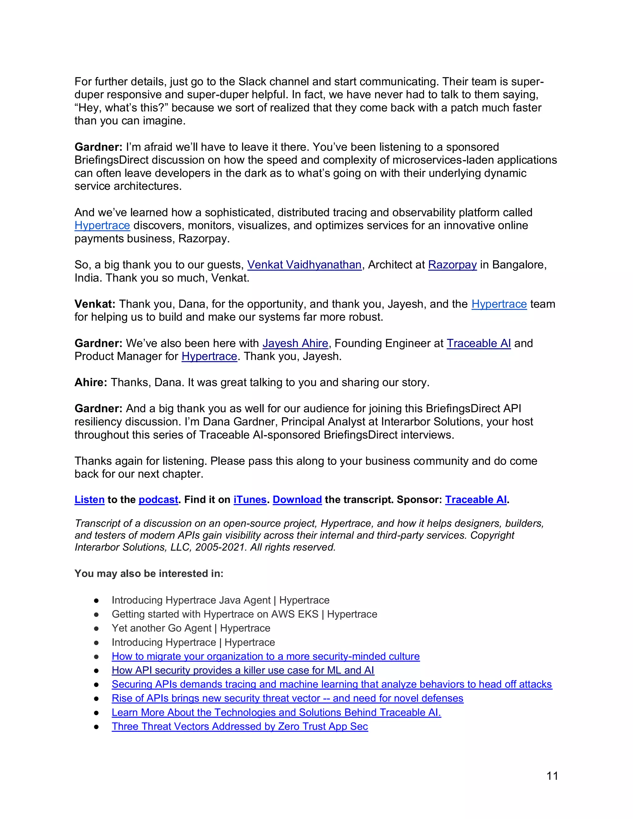 11
For further details, just go to the Slack channel and start communicating. Their team is super-
duper responsive and super-duper helpful. In fact, we have never had to talk to them saying,
“Hey, what’s this?” because we sort of realized that they come back with a patch much faster
than you can imagine.
Gardner: I’m afraid we’ll have to leave it there. You’ve been listening to a sponsored
BriefingsDirect discussion on how the speed and complexity of microservices-laden applications
can often leave developers in the dark as to what’s going on with their underlying dynamic
service architectures.
And we’ve learned how a sophisticated, distributed tracing and observability platform called
Hypertrace discovers, monitors, visualizes, and optimizes services for an innovative online
payments business, Razorpay.
So, a big thank you to our guests, Venkat Vaidhyanathan, Architect at Razorpay in Bangalore,
India. Thank you so much, Venkat.
Venkat: Thank you, Dana, for the opportunity, and thank you, Jayesh, and the Hypertrace team
for helping us to build and make our systems far more robust.
Gardner: We’ve also been here with Jayesh Ahire, Founding Engineer at Traceable AI and
Product Manager for Hypertrace. Thank you, Jayesh.
Ahire: Thanks, Dana. It was great talking to you and sharing our story.
Gardner: And a big thank you as well for our audience for joining this BriefingsDirect API
resiliency discussion. I’m Dana Gardner, Principal Analyst at Interarbor Solutions, your host
throughout this series of Traceable AI-sponsored BriefingsDirect interviews.
Thanks again for listening. Please pass this along to your business community and do come
back for our next chapter.
Listen to the podcast. Find it on iTunes. Download the transcript. Sponsor: Traceable AI.
Transcript of a discussion on an open-source project, Hypertrace, and how it helps designers, builders,
and testers of modern APIs gain visibility across their internal and third-party services. Copyright
Interarbor Solutions, LLC, 2005-2021. All rights reserved.
You may also be interested in:
● Introducing Hypertrace Java Agent | Hypertrace
● Getting started with Hypertrace on AWS EKS | Hypertrace
● Yet another Go Agent | Hypertrace
● Introducing Hypertrace | Hypertrace
● How to migrate your organization to a more security-minded culture
● How API security provides a killer use case for ML and AI
● Securing APIs demands tracing and machine learning that analyze behaviors to head off attacks
● Rise of APIs brings new security threat vector -- and need for novel defenses
● Learn More About the Technologies and Solutions Behind Traceable AI.
● Three Threat Vectors Addressed by Zero Trust App Sec
 