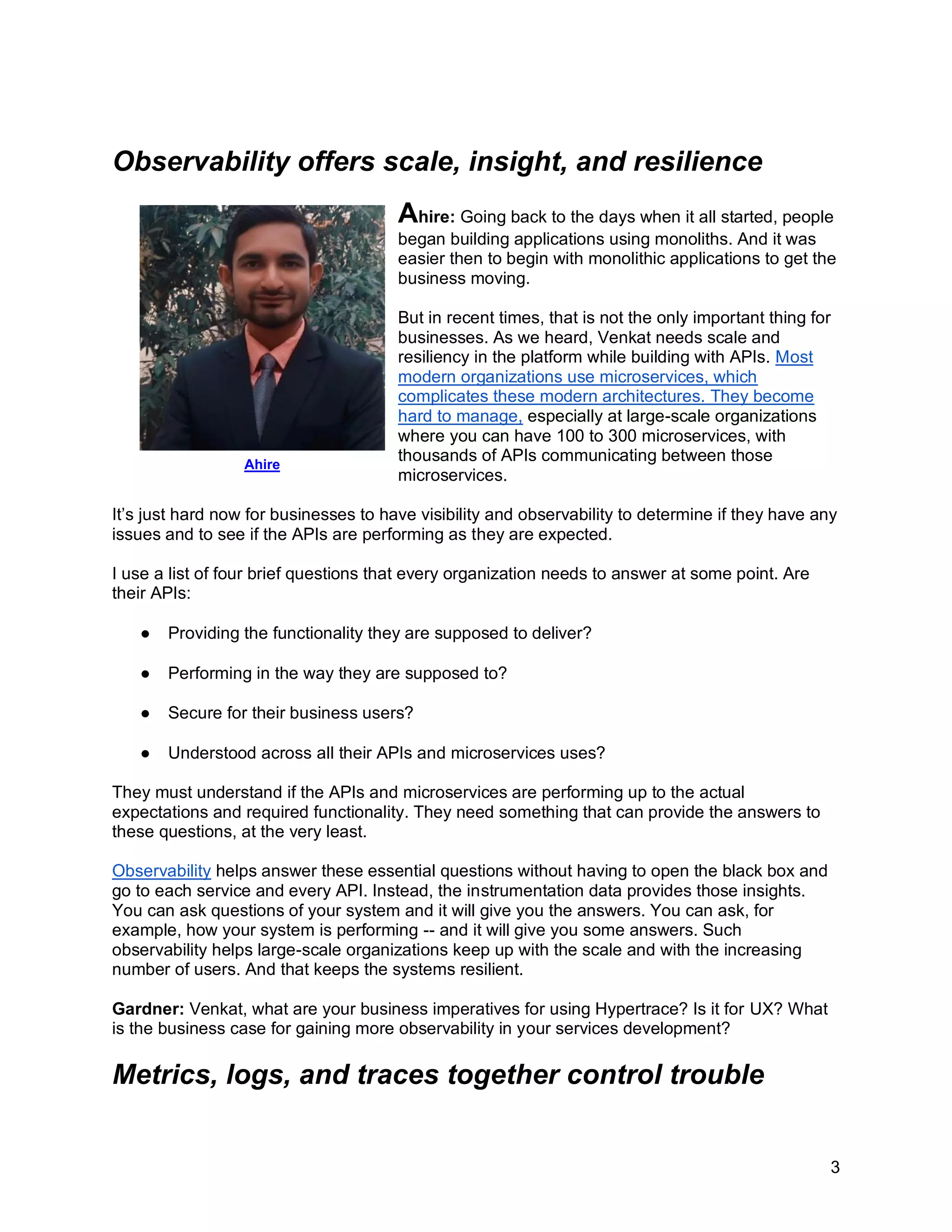 3
Observability offers scale, insight, and resilience
Ahire: Going back to the days when it all started, people
began building applications using monoliths. And it was
easier then to begin with monolithic applications to get the
business moving.
But in recent times, that is not the only important thing for
businesses. As we heard, Venkat needs scale and
resiliency in the platform while building with APIs. Most
modern organizations use microservices, which
complicates these modern architectures. They become
hard to manage, especially at large-scale organizations
where you can have 100 to 300 microservices, with
thousands of APIs communicating between those
microservices.
It’s just hard now for businesses to have visibility and observability to determine if they have any
issues and to see if the APIs are performing as they are expected.
I use a list of four brief questions that every organization needs to answer at some point. Are
their APIs:
● Providing the functionality they are supposed to deliver?
● Performing in the way they are supposed to?
● Secure for their business users?
● Understood across all their APIs and microservices uses?
They must understand if the APIs and microservices are performing up to the actual
expectations and required functionality. They need something that can provide the answers to
these questions, at the very least.
Observability helps answer these essential questions without having to open the black box and
go to each service and every API. Instead, the instrumentation data provides those insights.
You can ask questions of your system and it will give you the answers. You can ask, for
example, how your system is performing -- and it will give you some answers. Such
observability helps large-scale organizations keep up with the scale and with the increasing
number of users. And that keeps the systems resilient.
Gardner: Venkat, what are your business imperatives for using Hypertrace? Is it for UX? What
is the business case for gaining more observability in your services development?
Metrics, logs, and traces together control trouble
Ahire
 