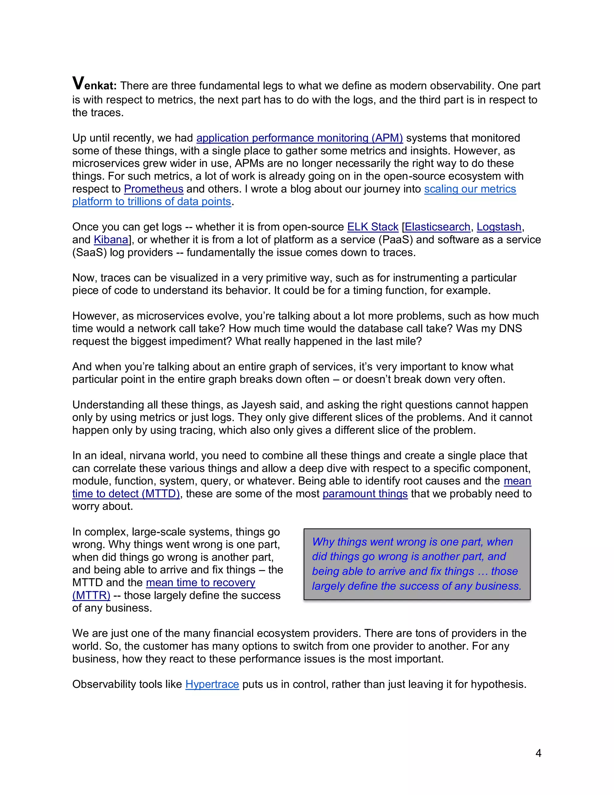 4
Venkat: There are three fundamental legs to what we define as modern observability. One part
is with respect to metrics, the next part has to do with the logs, and the third part is in respect to
the traces.
Up until recently, we had application performance monitoring (APM) systems that monitored
some of these things, with a single place to gather some metrics and insights. However, as
microservices grew wider in use, APMs are no longer necessarily the right way to do these
things. For such metrics, a lot of work is already going on in the open-source ecosystem with
respect to Prometheus and others. I wrote a blog about our journey into scaling our metrics
platform to trillions of data points.
Once you can get logs -- whether it is from open-source ELK Stack [Elasticsearch, Logstash,
and Kibana], or whether it is from a lot of platform as a service (PaaS) and software as a service
(SaaS) log providers -- fundamentally the issue comes down to traces.
Now, traces can be visualized in a very primitive way, such as for instrumenting a particular
piece of code to understand its behavior. It could be for a timing function, for example.
However, as microservices evolve, you’re talking about a lot more problems, such as how much
time would a network call take? How much time would the database call take? Was my DNS
request the biggest impediment? What really happened in the last mile?
And when you’re talking about an entire graph of services, it’s very important to know what
particular point in the entire graph breaks down often – or doesn’t break down very often.
Understanding all these things, as Jayesh said, and asking the right questions cannot happen
only by using metrics or just logs. They only give different slices of the problems. And it cannot
happen only by using tracing, which also only gives a different slice of the problem.
In an ideal, nirvana world, you need to combine all these things and create a single place that
can correlate these various things and allow a deep dive with respect to a specific component,
module, function, system, query, or whatever. Being able to identify root causes and the mean
time to detect (MTTD), these are some of the most paramount things that we probably need to
worry about.
In complex, large-scale systems, things go
wrong. Why things went wrong is one part,
when did things go wrong is another part,
and being able to arrive and fix things – the
MTTD and the mean time to recovery
(MTTR) -- those largely define the success
of any business.
We are just one of the many financial ecosystem providers. There are tons of providers in the
world. So, the customer has many options to switch from one provider to another. For any
business, how they react to these performance issues is the most important.
Observability tools like Hypertrace puts us in control, rather than just leaving it for hypothesis.
Why things went wrong is one part, when
did things go wrong is another part, and
being able to arrive and fix things … those
largely define the success of any business.
 