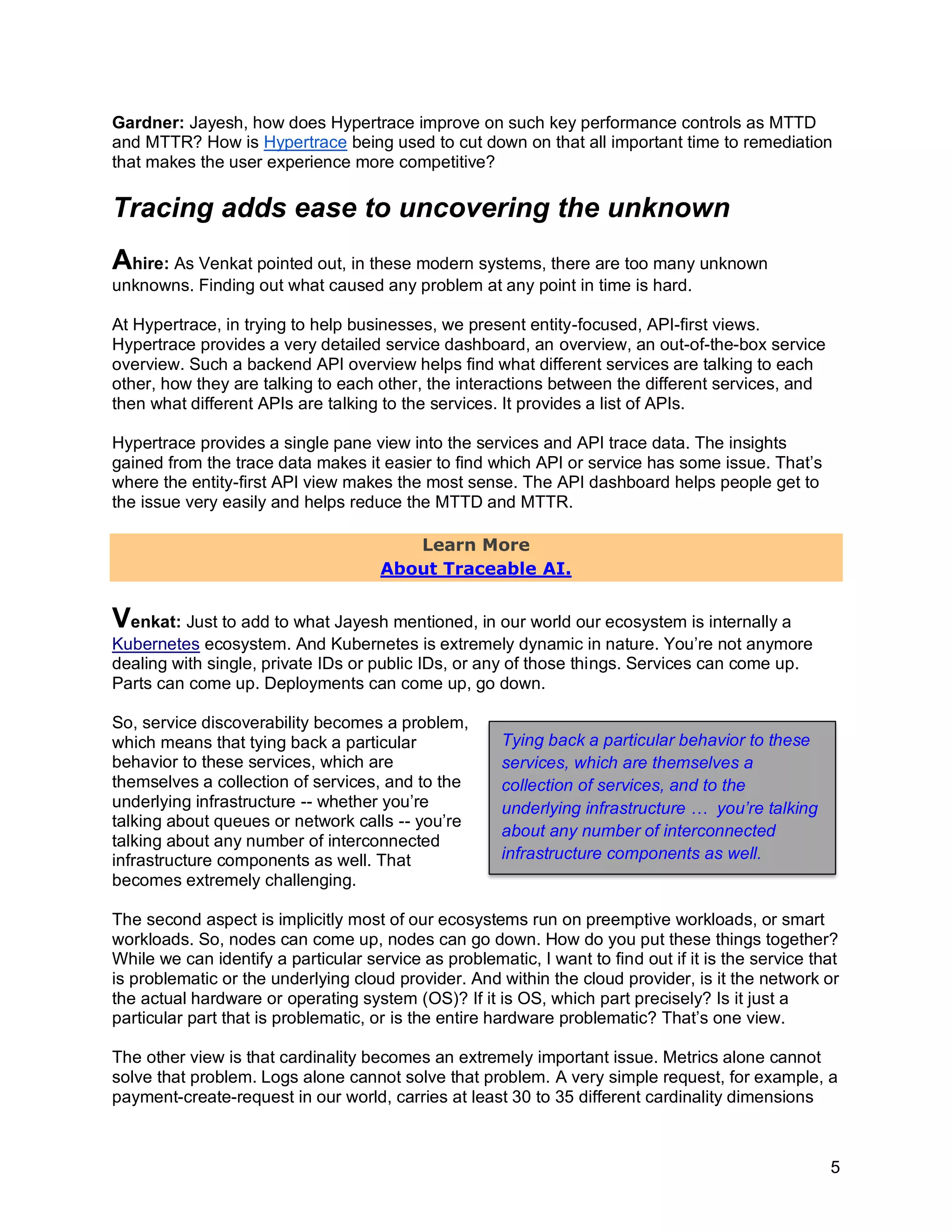 5
Gardner: Jayesh, how does Hypertrace improve on such key performance controls as MTTD
and MTTR? How is Hypertrace being used to cut down on that all important time to remediation
that makes the user experience more competitive?
Tracing adds ease to uncovering the unknown
Ahire: As Venkat pointed out, in these modern systems, there are too many unknown
unknowns. Finding out what caused any problem at any point in time is hard.
At Hypertrace, in trying to help businesses, we present entity-focused, API-first views.
Hypertrace provides a very detailed service dashboard, an overview, an out-of-the-box service
overview. Such a backend API overview helps find what different services are talking to each
other, how they are talking to each other, the interactions between the different services, and
then what different APIs are talking to the services. It provides a list of APIs.
Hypertrace provides a single pane view into the services and API trace data. The insights
gained from the trace data makes it easier to find which API or service has some issue. That’s
where the entity-first API view makes the most sense. The API dashboard helps people get to
the issue very easily and helps reduce the MTTD and MTTR.
Learn More
About Traceable AI.
Venkat: Just to add to what Jayesh mentioned, in our world our ecosystem is internally a
Kubernetes ecosystem. And Kubernetes is extremely dynamic in nature. You’re not anymore
dealing with single, private IDs or public IDs, or any of those things. Services can come up.
Parts can come up. Deployments can come up, go down.
So, service discoverability becomes a problem,
which means that tying back a particular
behavior to these services, which are
themselves a collection of services, and to the
underlying infrastructure -- whether you’re
talking about queues or network calls -- you’re
talking about any number of interconnected
infrastructure components as well. That
becomes extremely challenging.
The second aspect is implicitly most of our ecosystems run on preemptive workloads, or smart
workloads. So, nodes can come up, nodes can go down. How do you put these things together?
While we can identify a particular service as problematic, I want to find out if it is the service that
is problematic or the underlying cloud provider. And within the cloud provider, is it the network or
the actual hardware or operating system (OS)? If it is OS, which part precisely? Is it just a
particular part that is problematic, or is the entire hardware problematic? That’s one view.
The other view is that cardinality becomes an extremely important issue. Metrics alone cannot
solve that problem. Logs alone cannot solve that problem. A very simple request, for example, a
payment-create-request in our world, carries at least 30 to 35 different cardinality dimensions
Tying back a particular behavior to these
services, which are themselves a
collection of services, and to the
underlying infrastructure … you’re talking
about any number of interconnected
infrastructure components as well.
 