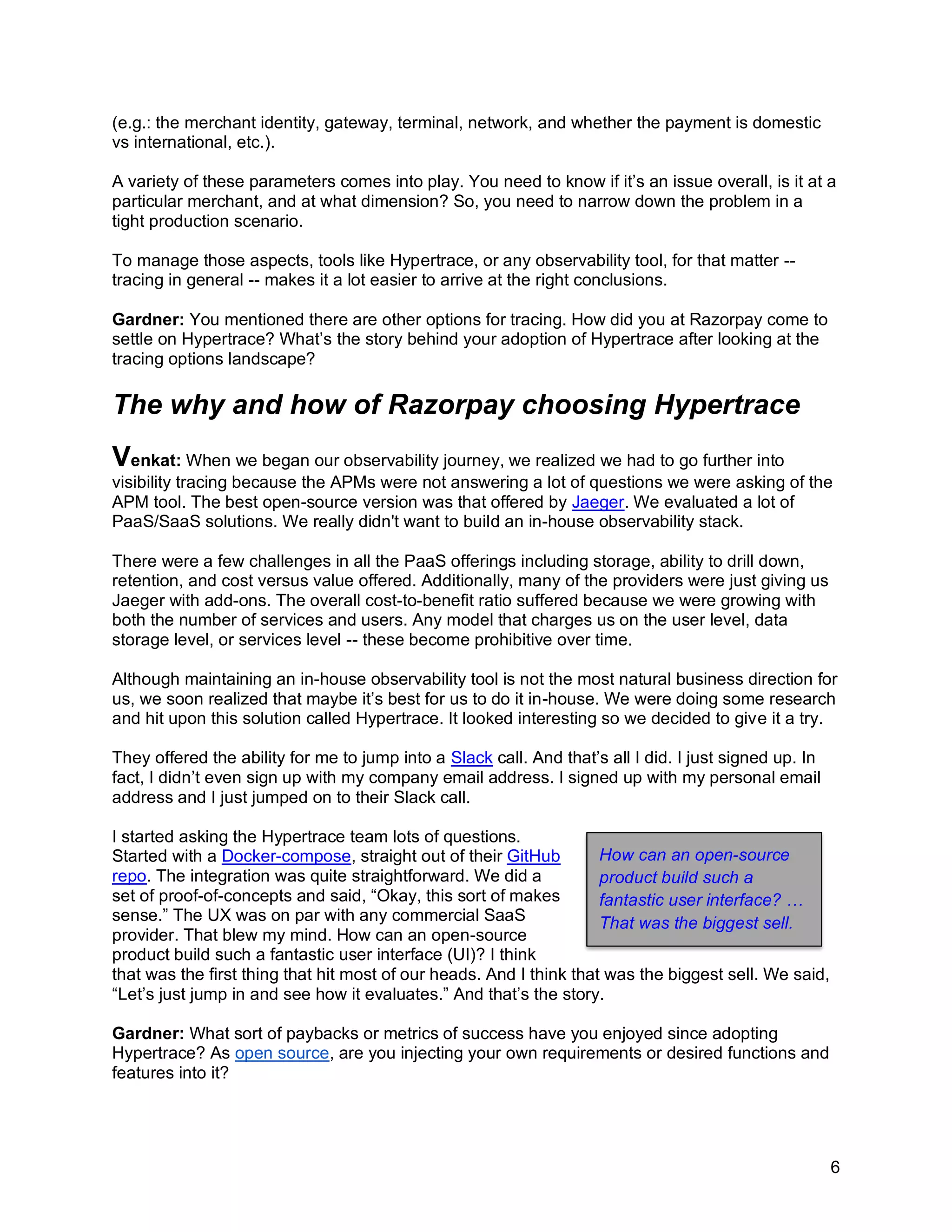 6
(e.g.: the merchant identity, gateway, terminal, network, and whether the payment is domestic
vs international, etc.).
A variety of these parameters comes into play. You need to know if it’s an issue overall, is it at a
particular merchant, and at what dimension? So, you need to narrow down the problem in a
tight production scenario.
To manage those aspects, tools like Hypertrace, or any observability tool, for that matter --
tracing in general -- makes it a lot easier to arrive at the right conclusions.
Gardner: You mentioned there are other options for tracing. How did you at Razorpay come to
settle on Hypertrace? What’s the story behind your adoption of Hypertrace after looking at the
tracing options landscape?
The why and how of Razorpay choosing Hypertrace
Venkat: When we began our observability journey, we realized we had to go further into
visibility tracing because the APMs were not answering a lot of questions we were asking of the
APM tool. The best open-source version was that offered by Jaeger. We evaluated a lot of
PaaS/SaaS solutions. We really didn't want to build an in-house observability stack.
There were a few challenges in all the PaaS offerings including storage, ability to drill down,
retention, and cost versus value offered. Additionally, many of the providers were just giving us
Jaeger with add-ons. The overall cost-to-benefit ratio suffered because we were growing with
both the number of services and users. Any model that charges us on the user level, data
storage level, or services level -- these become prohibitive over time.
Although maintaining an in-house observability tool is not the most natural business direction for
us, we soon realized that maybe it’s best for us to do it in-house. We were doing some research
and hit upon this solution called Hypertrace. It looked interesting so we decided to give it a try.
They offered the ability for me to jump into a Slack call. And that’s all I did. I just signed up. In
fact, I didn’t even sign up with my company email address. I signed up with my personal email
address and I just jumped on to their Slack call.
I started asking the Hypertrace team lots of questions.
Started with a Docker-compose, straight out of their GitHub
repo. The integration was quite straightforward. We did a
set of proof-of-concepts and said, “Okay, this sort of makes
sense.” The UX was on par with any commercial SaaS
provider. That blew my mind. How can an open-source
product build such a fantastic user interface (UI)? I think
that was the first thing that hit most of our heads. And I think that was the biggest sell. We said,
“Let’s just jump in and see how it evaluates.” And that’s the story.
Gardner: What sort of paybacks or metrics of success have you enjoyed since adopting
Hypertrace? As open source, are you injecting your own requirements or desired functions and
features into it?
How can an open-source
product build such a
fantastic user interface? …
That was the biggest sell.
 