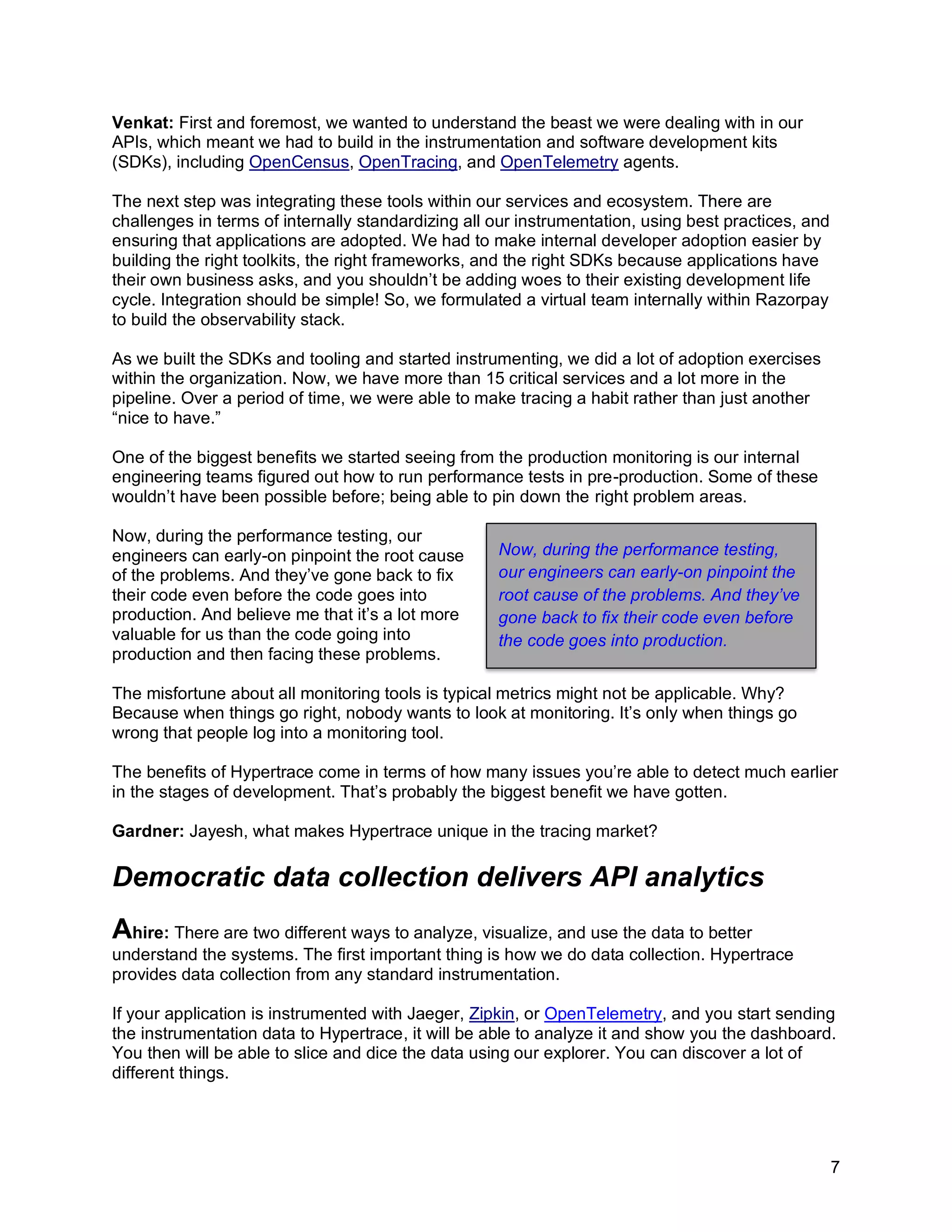 7
Venkat: First and foremost, we wanted to understand the beast we were dealing with in our
APIs, which meant we had to build in the instrumentation and software development kits
(SDKs), including OpenCensus, OpenTracing, and OpenTelemetry agents.
The next step was integrating these tools within our services and ecosystem. There are
challenges in terms of internally standardizing all our instrumentation, using best practices, and
ensuring that applications are adopted. We had to make internal developer adoption easier by
building the right toolkits, the right frameworks, and the right SDKs because applications have
their own business asks, and you shouldn’t be adding woes to their existing development life
cycle. Integration should be simple! So, we formulated a virtual team internally within Razorpay
to build the observability stack.
As we built the SDKs and tooling and started instrumenting, we did a lot of adoption exercises
within the organization. Now, we have more than 15 critical services and a lot more in the
pipeline. Over a period of time, we were able to make tracing a habit rather than just another
“nice to have.”
One of the biggest benefits we started seeing from the production monitoring is our internal
engineering teams figured out how to run performance tests in pre-production. Some of these
wouldn’t have been possible before; being able to pin down the right problem areas.
Now, during the performance testing, our
engineers can early-on pinpoint the root cause
of the problems. And they’ve gone back to fix
their code even before the code goes into
production. And believe me that it’s a lot more
valuable for us than the code going into
production and then facing these problems.
The misfortune about all monitoring tools is typical metrics might not be applicable. Why?
Because when things go right, nobody wants to look at monitoring. It’s only when things go
wrong that people log into a monitoring tool.
The benefits of Hypertrace come in terms of how many issues you’re able to detect much earlier
in the stages of development. That’s probably the biggest benefit we have gotten.
Gardner: Jayesh, what makes Hypertrace unique in the tracing market?
Democratic data collection delivers API analytics
Ahire: There are two different ways to analyze, visualize, and use the data to better
understand the systems. The first important thing is how we do data collection. Hypertrace
provides data collection from any standard instrumentation.
If your application is instrumented with Jaeger, Zipkin, or OpenTelemetry, and you start sending
the instrumentation data to Hypertrace, it will be able to analyze it and show you the dashboard.
You then will be able to slice and dice the data using our explorer. You can discover a lot of
different things.
Now, during the performance testing,
our engineers can early-on pinpoint the
root cause of the problems. And they’ve
gone back to fix their code even before
the code goes into production.
 
